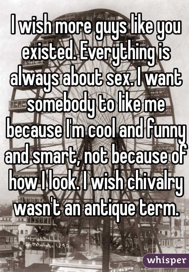I wish more guys like you existed. Everything is always about sex. I want somebody to like me because I'm cool and funny and smart, not because of how I look. I wish chivalry wasn't an antique term.