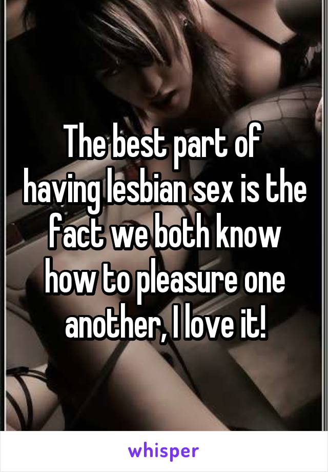 The best part of  having lesbian sex is the fact we both know how to pleasure one another, I love it!