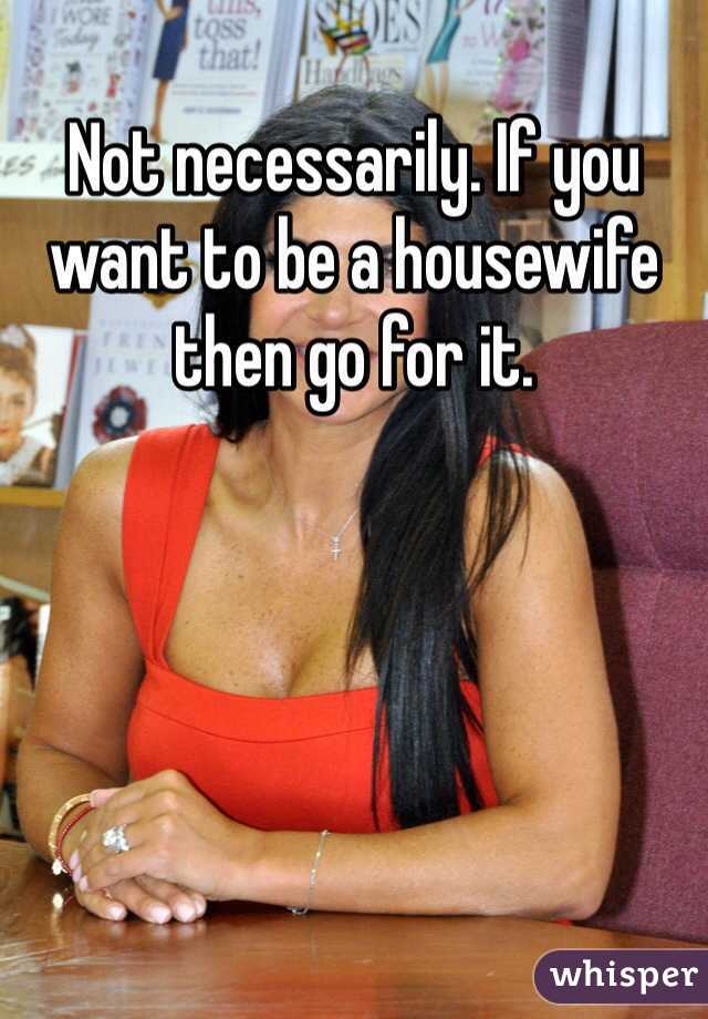 Not necessarily. If you want to be a housewife then go for it.