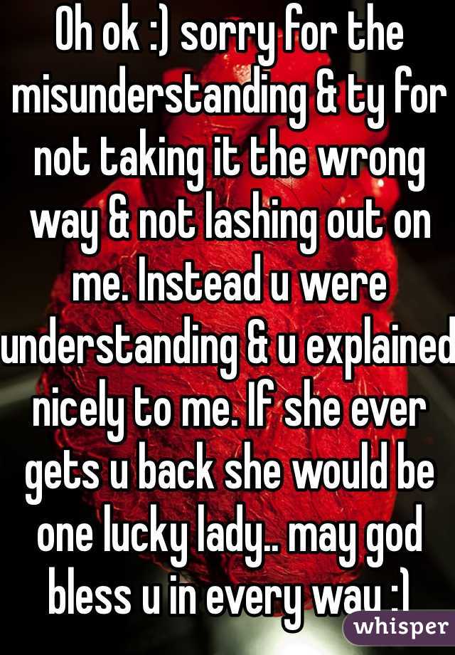 Oh ok :) sorry for the misunderstanding & ty for not taking it the wrong way & not lashing out on me. Instead u were understanding & u explained nicely to me. If she ever gets u back she would be one lucky lady.. may god bless u in every way :)