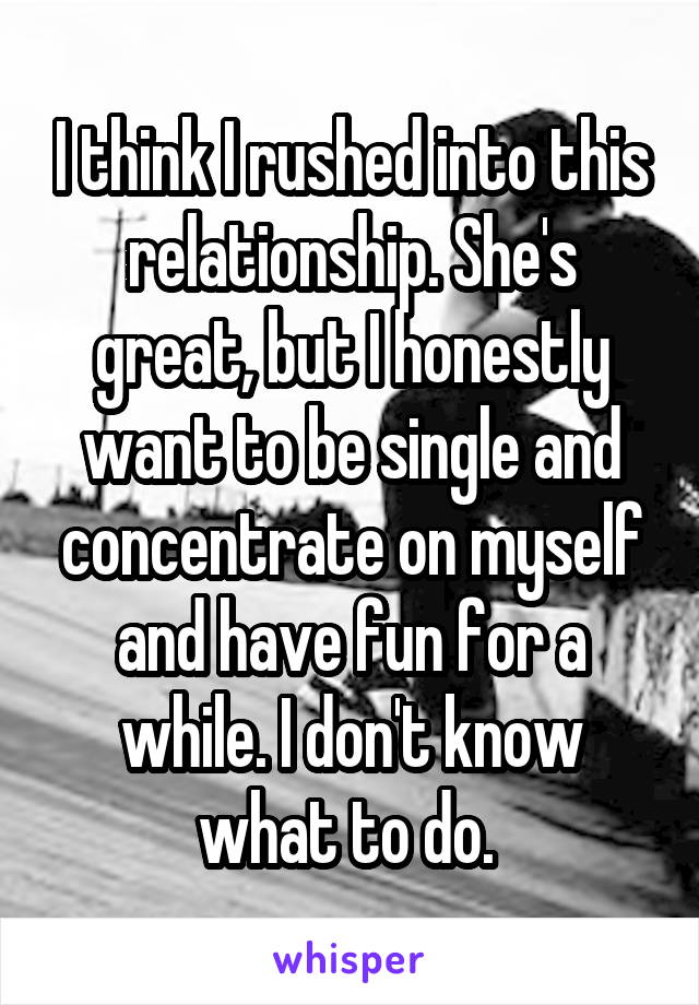 I think I rushed into this relationship. She's great, but I honestly want to be single and concentrate on myself and have fun for a while. I don't know what to do. 