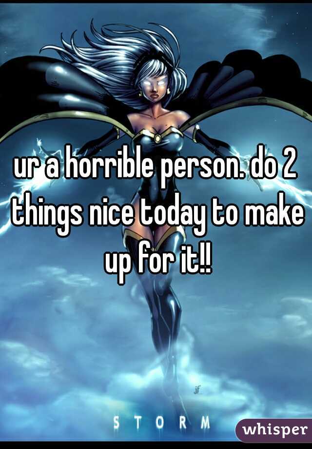 ur a horrible person. do 2 things nice today to make up for it!!