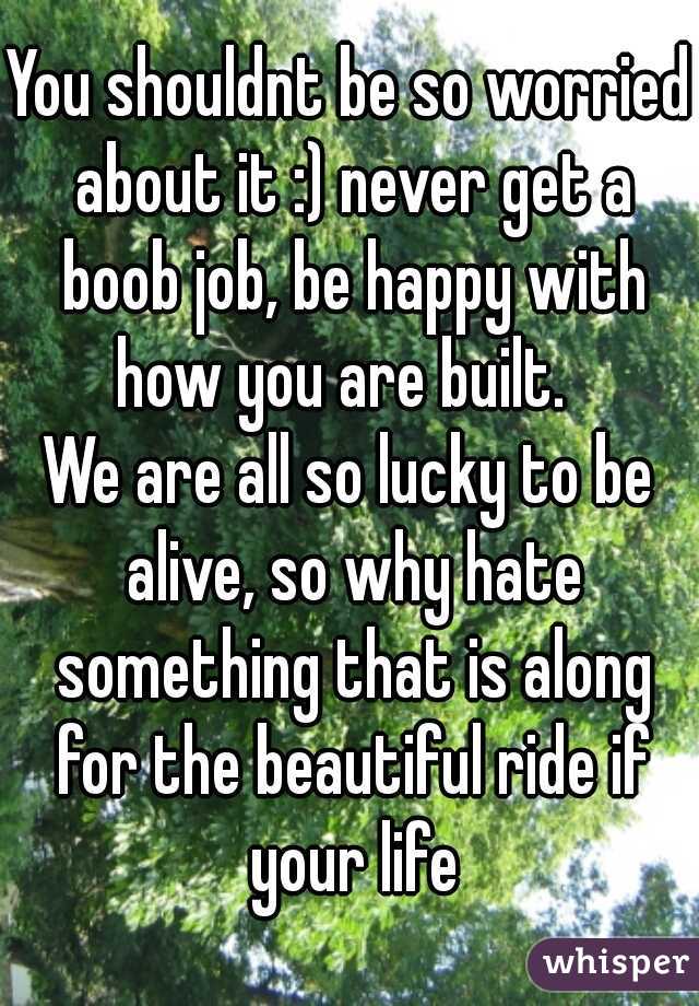 You shouldnt be so worried about it :) never get a boob job, be happy with how you are built.  
We are all so lucky to be alive, so why hate something that is along for the beautiful ride if your life