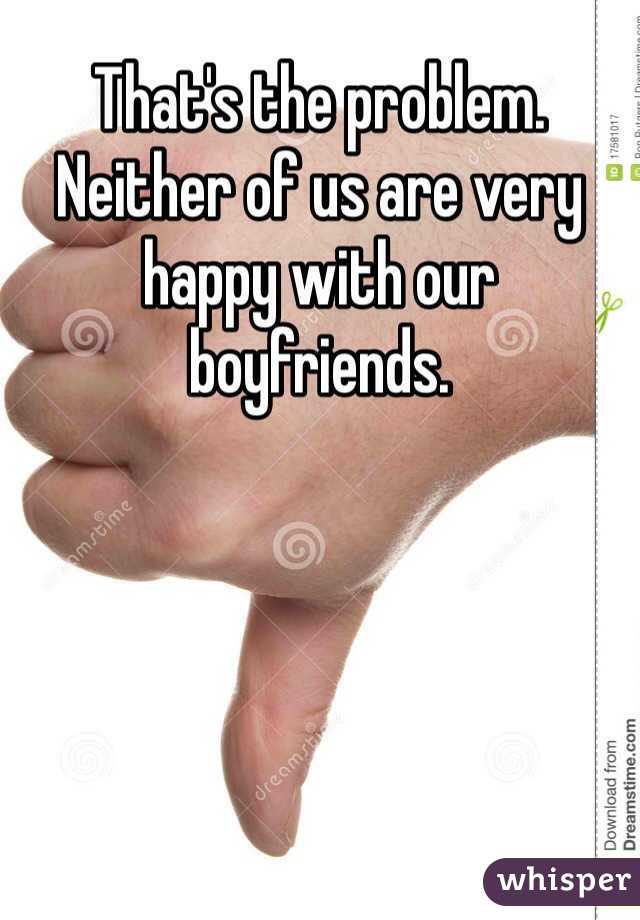 That's the problem. Neither of us are very happy with our boyfriends.
