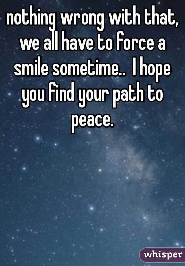 nothing wrong with that, we all have to force a smile sometime..  I hope you find your path to peace.  
