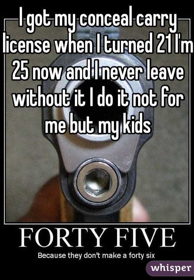 I got my conceal carry license when I turned 21 I'm 25 now and I never leave without it I do it not for me but my kids