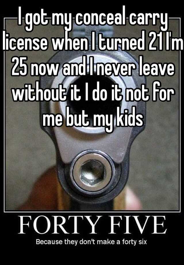 I got my conceal carry license when I turned 21 I'm 25 now and I never leave without it I do it not for me but my kids