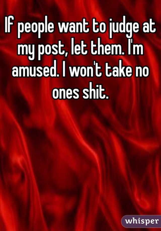 If people want to judge at my post, let them. I'm amused. I won't take no ones shit.