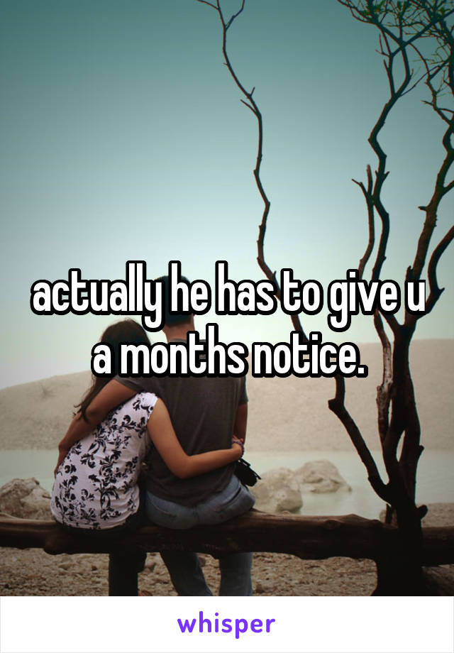 actually he has to give u a months notice.