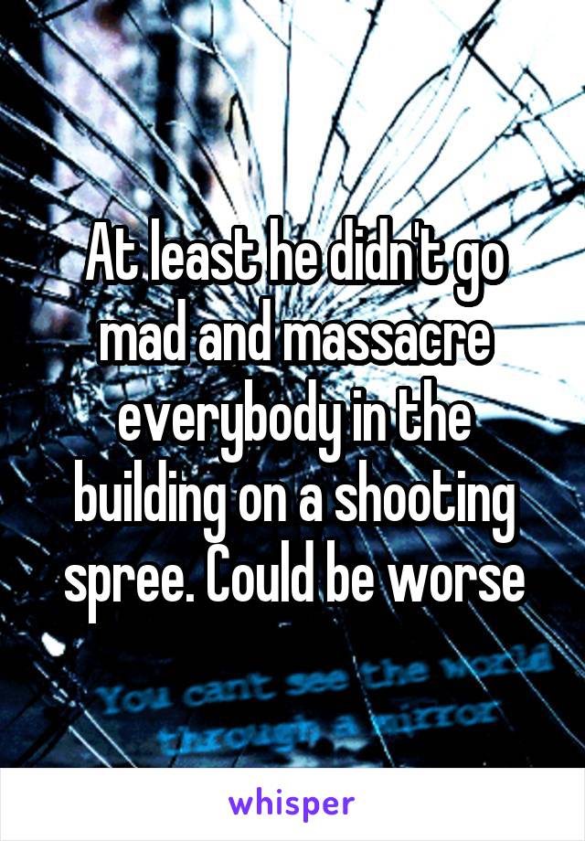 At least he didn't go mad and massacre everybody in the building on a shooting spree. Could be worse