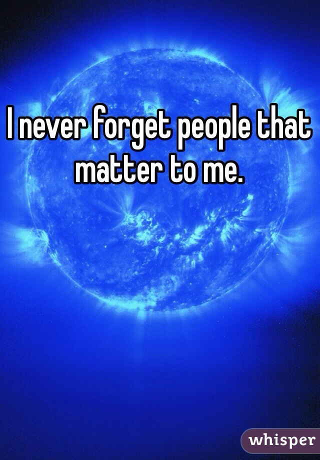 I never forget people that matter to me. 