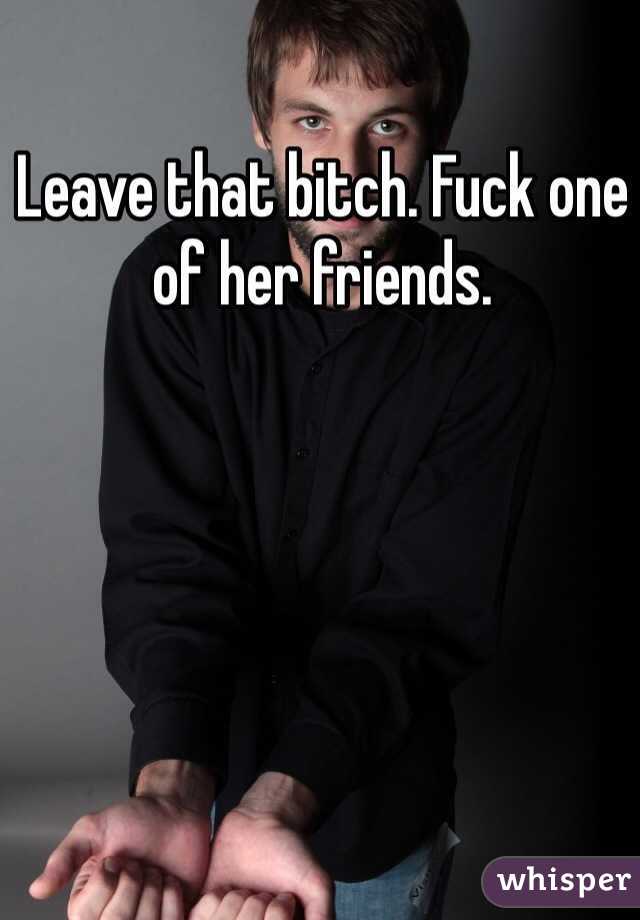 Leave that bitch. Fuck one of her friends. 
