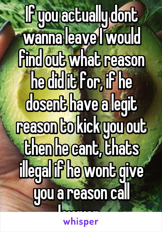 If you actually dont wanna leave I would find out what reason he did it for, if he dosent have a legit reason to kick you out then he cant, thats illegal if he wont give you a reason call lawyer. 