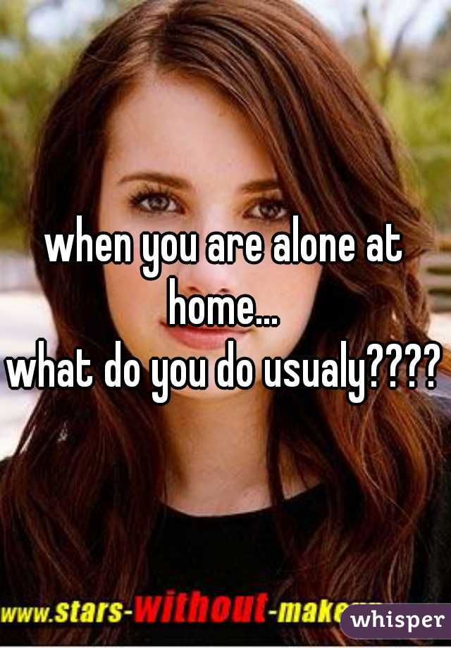when you are alone at home... 
what do you do usualy????