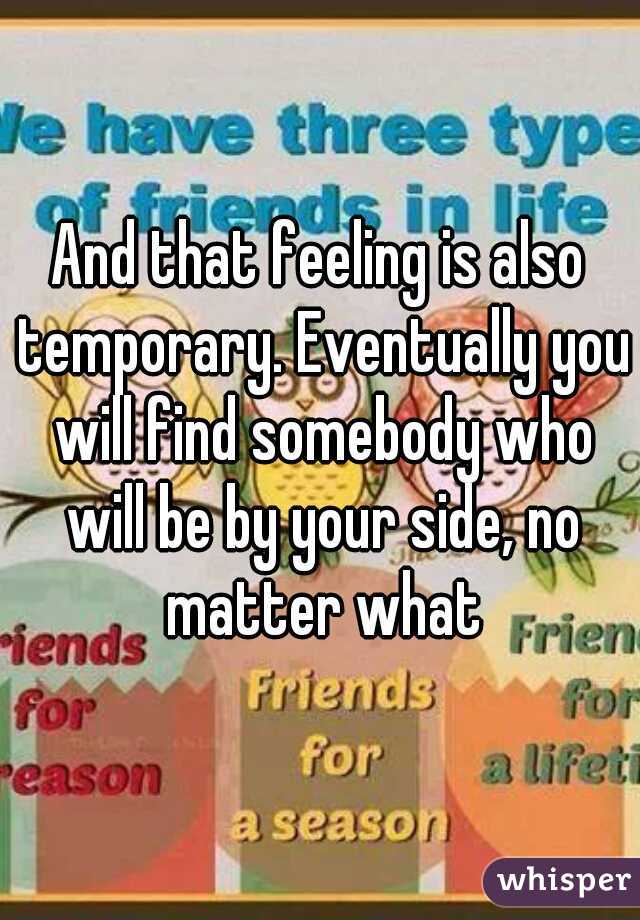 And that feeling is also temporary. Eventually you will find somebody who will be by your side, no matter what
