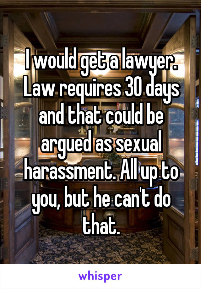 I would get a lawyer. Law requires 30 days and that could be argued as sexual harassment. All up to you, but he can't do that.