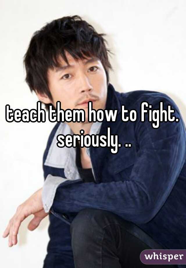 teach them how to fight. seriously. ..