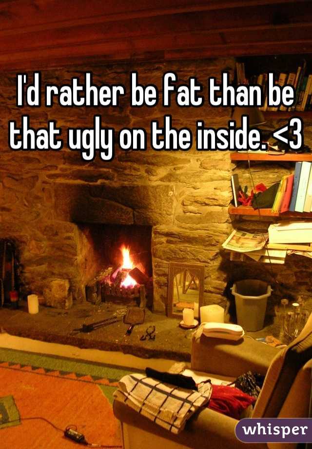 I'd rather be fat than be that ugly on the inside. <3