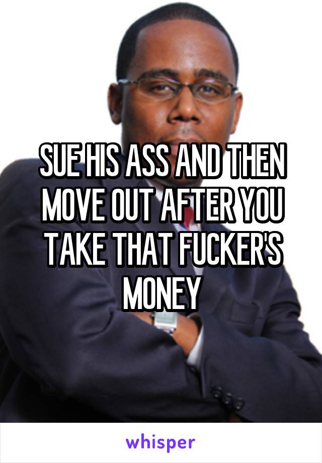 SUE HIS ASS AND THEN MOVE OUT AFTER YOU TAKE THAT FUCKER'S MONEY