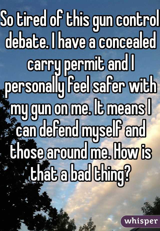 So tired of this gun control debate. I have a concealed carry permit and I personally feel safer with my gun on me. It means I can defend myself and those around me. How is that a bad thing?