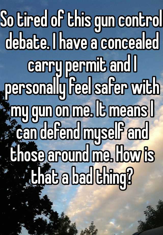 So tired of this gun control debate. I have a concealed carry permit and I personally feel safer with my gun on me. It means I can defend myself and those around me. How is that a bad thing?