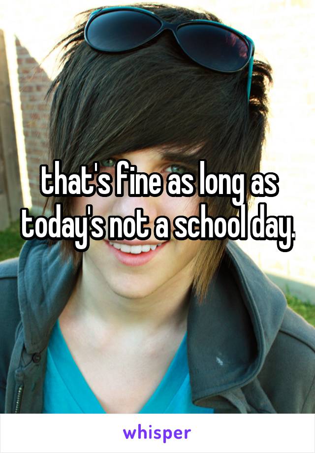 that's fine as long as today's not a school day. 