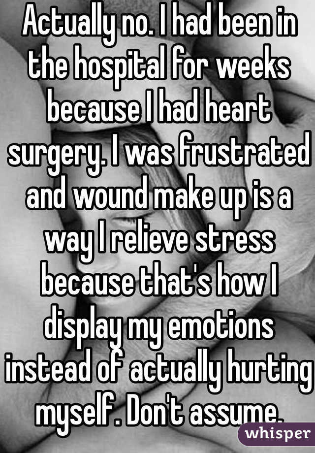 Actually no. I had been in the hospital for weeks because I had heart surgery. I was frustrated and wound make up is a way I relieve stress because that's how I display my emotions instead of actually hurting myself. Don't assume. 