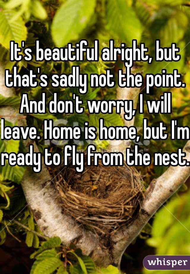 It's beautiful alright, but that's sadly not the point. And don't worry, I will leave. Home is home, but I'm ready to fly from the nest.