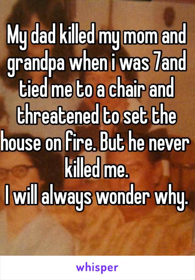 My dad killed my mom and grandpa when i was 7and tied me to a chair and threatened to set the house on fire. But he never killed me. 
I will always wonder why. 