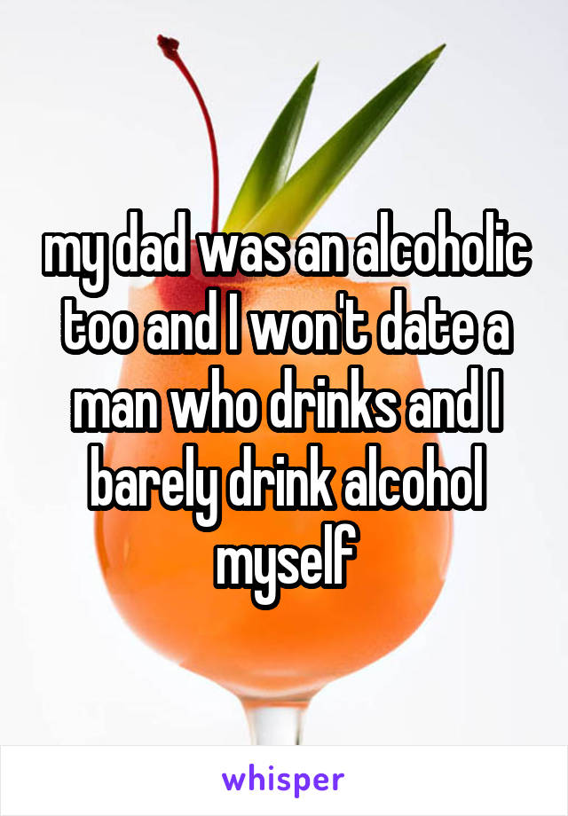 my dad was an alcoholic too and I won't date a man who drinks and I barely drink alcohol myself