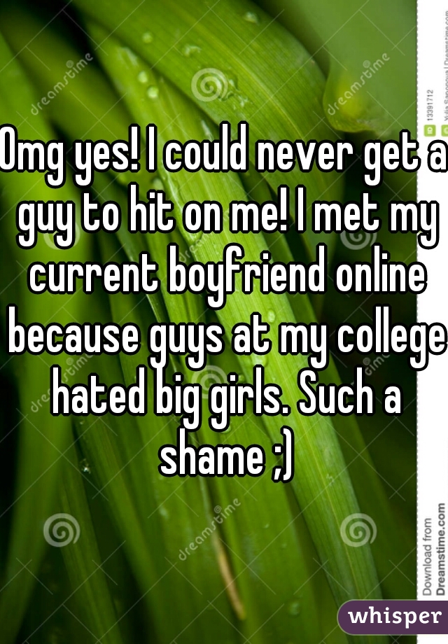 Omg yes! I could never get a guy to hit on me! I met my current boyfriend online because guys at my college hated big girls. Such a shame ;)