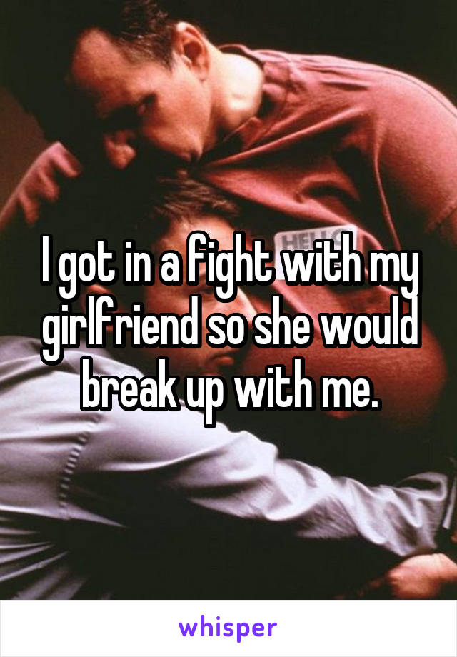 I got in a fight with my girlfriend so she would break up with me.