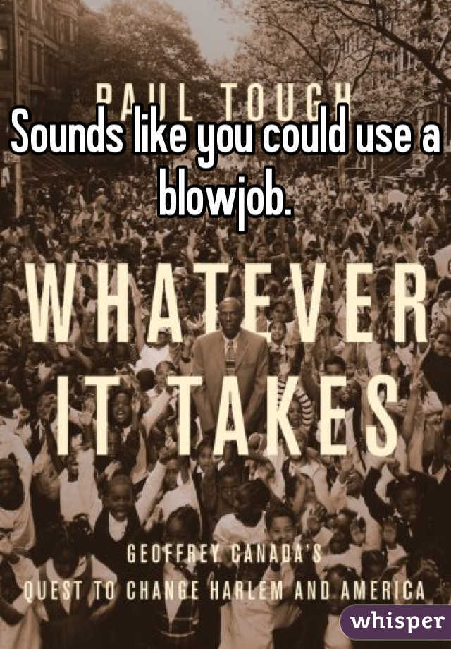 Sounds like you could use a blowjob.