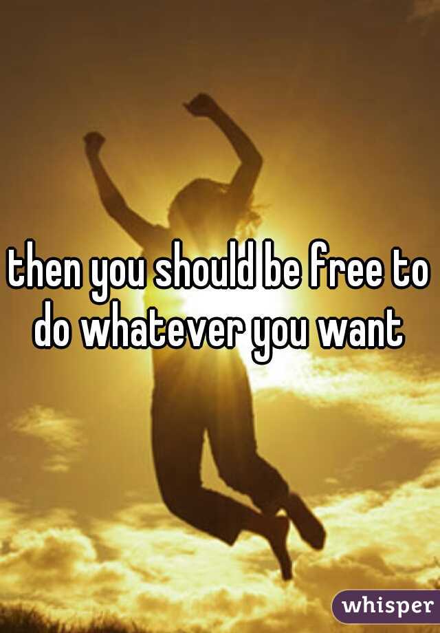 then you should be free to do whatever you want 