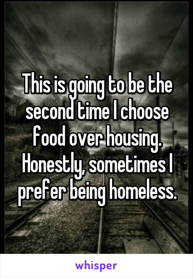 This is going to be the second time I choose food over housing. Honestly, sometimes I prefer being homeless.