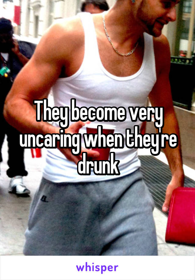 They become very uncaring when they're drunk