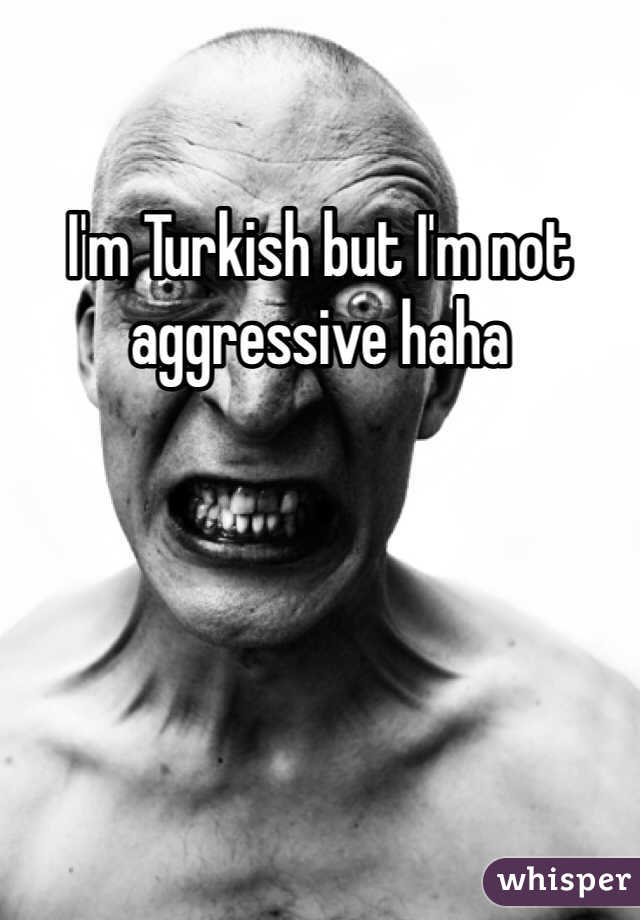 I'm Turkish but I'm not aggressive haha