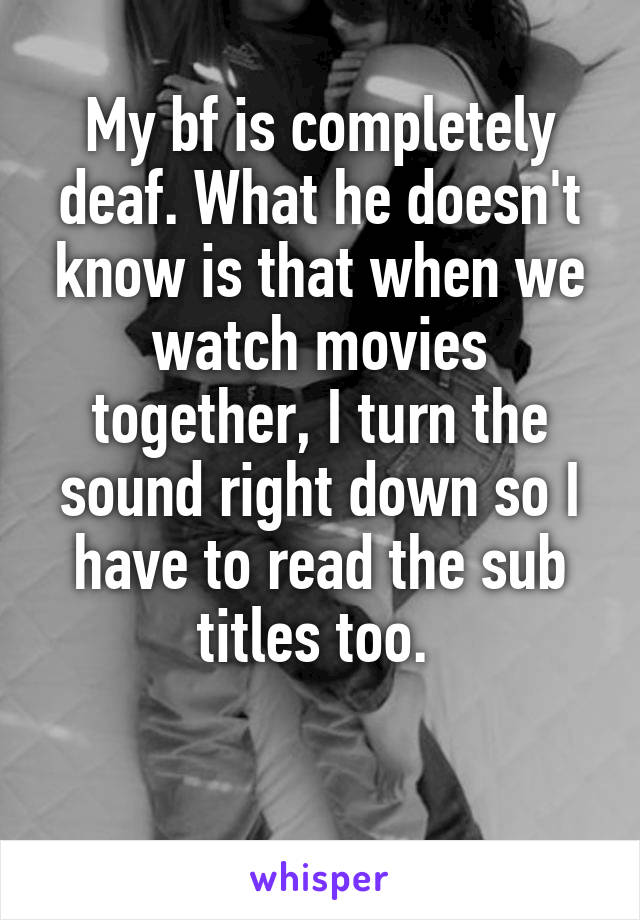My bf is completely deaf. What he doesn't know is that when we watch movies together, I turn the sound right down so I have to read the sub titles too. 

