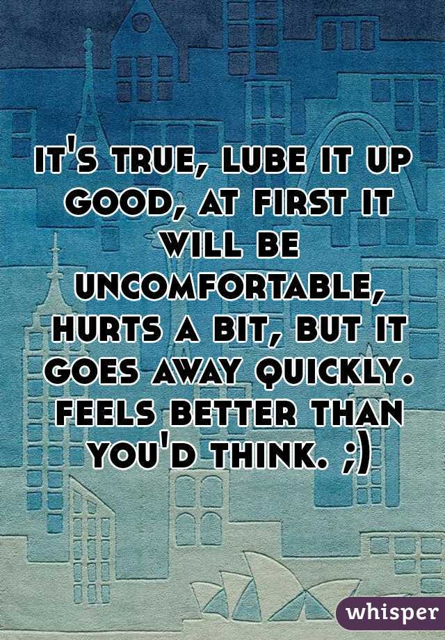 it's true, lube it up good, at first it will be uncomfortable, hurts a bit, but it goes away quickly. feels better than you'd think. ;)
