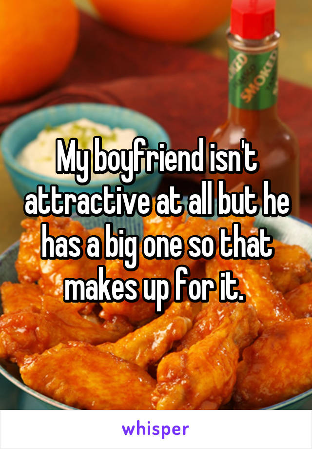 My boyfriend isn't attractive at all but he has a big one so that makes up for it. 