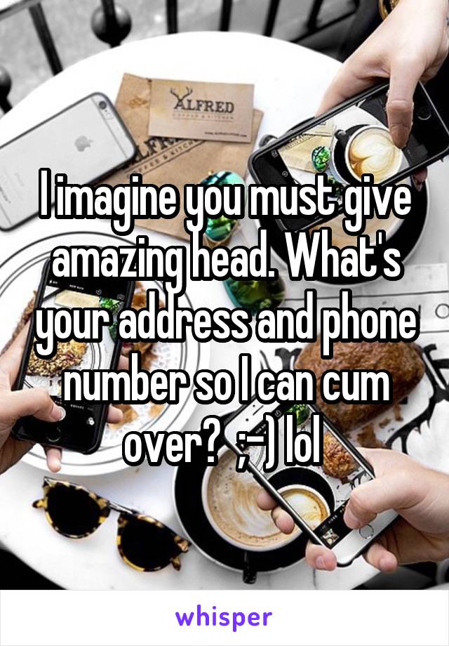 I imagine you must give amazing head. What's your address and phone number so I can cum over?  ;-) lol 