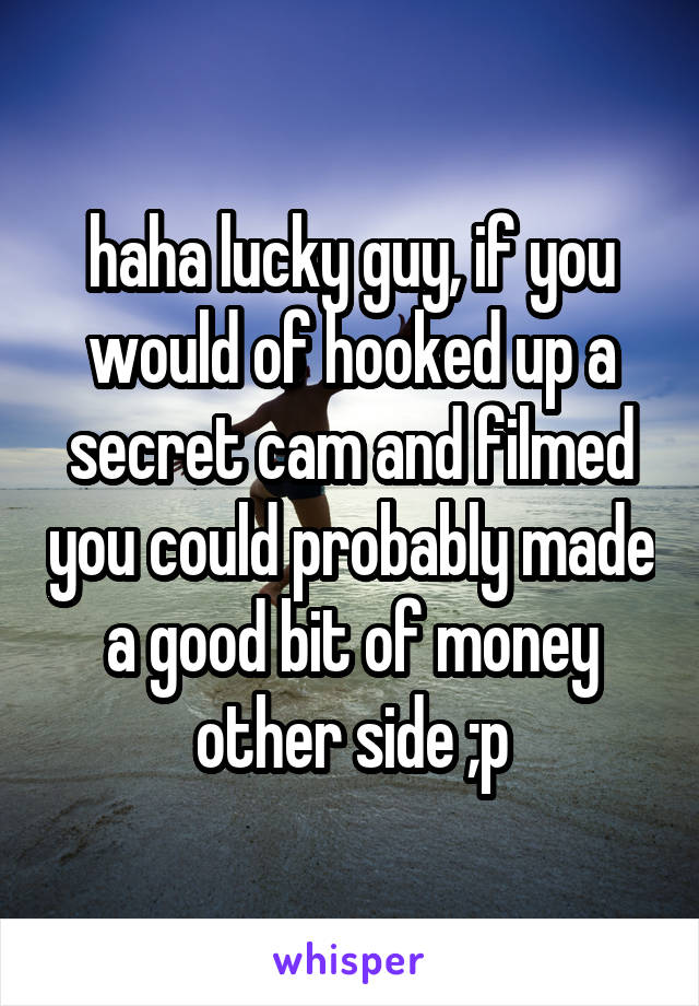 haha lucky guy, if you would of hooked up a secret cam and filmed you could probably made a good bit of money other side ;p