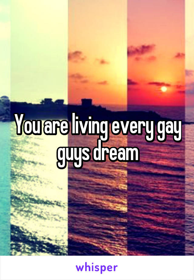 You are living every gay guys dream