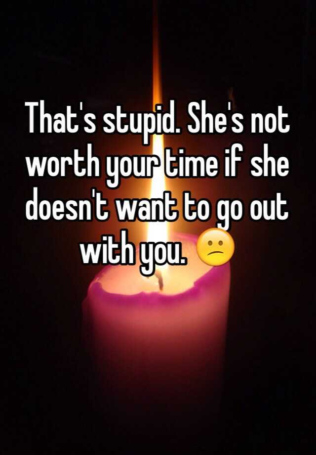 that-s-stupid-she-s-not-worth-your-time-if-she-doesn-t-want-to-go-out