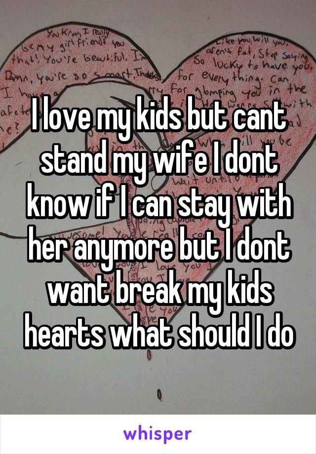 I love my kids but cant stand my wife I dont know if I can stay with her anymore but I dont want break my kids hearts what should I do