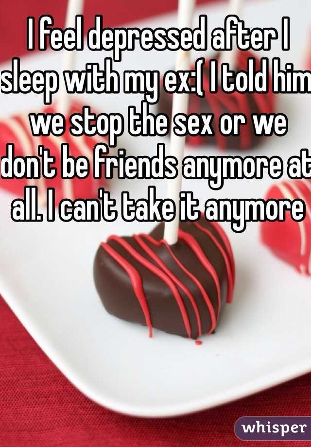 I feel depressed after I sleep with my ex:( I told him we stop the sex or we don't be friends anymore at all. I can't take it anymore 