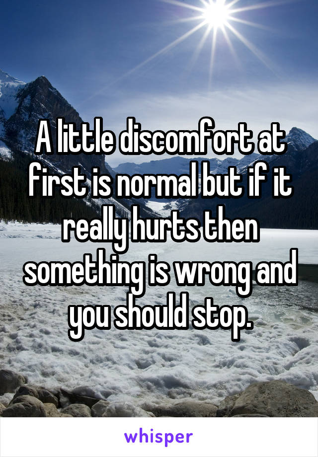 A little discomfort at first is normal but if it really hurts then something is wrong and you should stop.