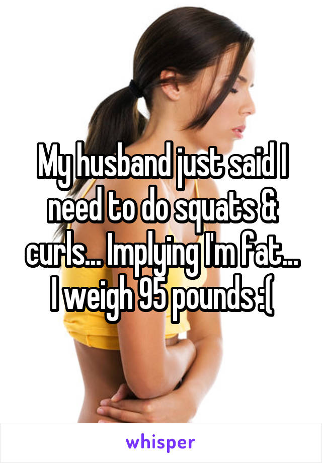 My husband just said I need to do squats & curls... Implying I'm fat... I weigh 95 pounds :(