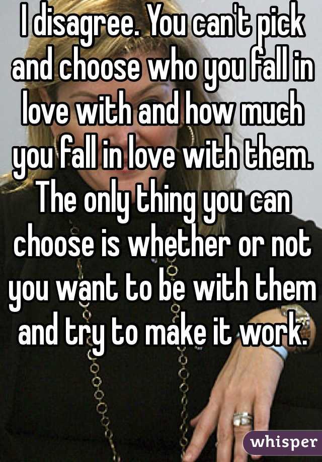 I disagree. You can't pick and choose who you fall in love with and how much you fall in love with them. The only thing you can choose is whether or not you want to be with them and try to make it work.