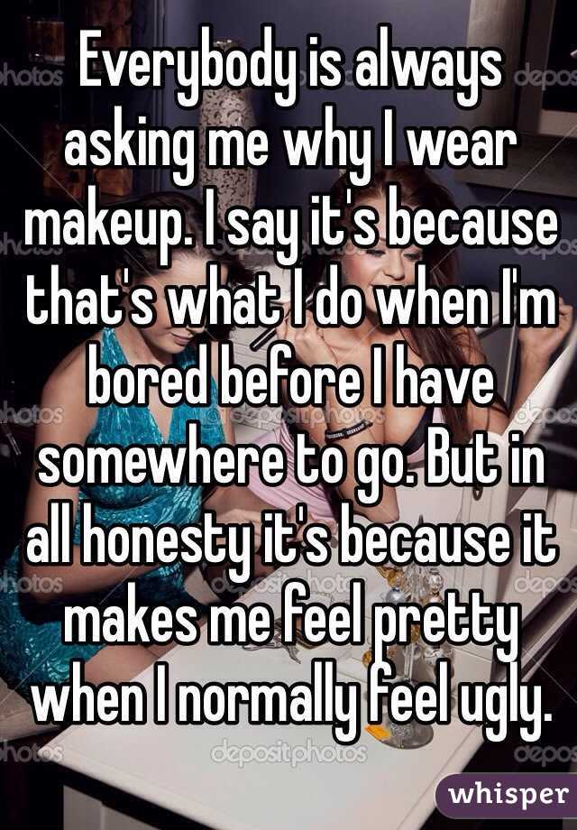 Everybody is always asking me why I wear makeup. I say it's because that's what I do when I'm bored before I have somewhere to go. But in all honesty it's because it makes me feel pretty when I normally feel ugly. 